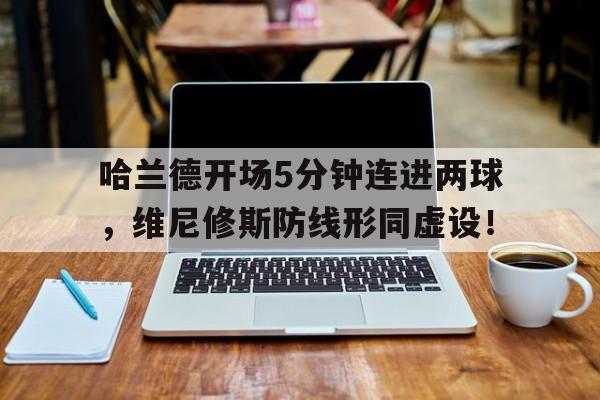 包含哈兰德开场5分钟连进两球，维尼修斯防线形同虚设！的词条