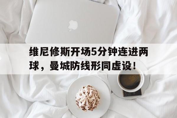 包含维尼修斯开场5分钟连进两球，曼城防线形同虚设！的词条